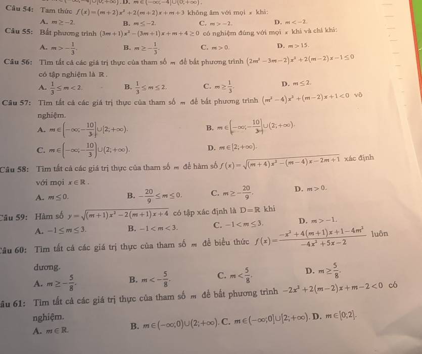 ]∪ [0;+∈fty ).D.m∈ (-∈fty ;-4]∪ (0;+∈fty ).
Câu 54: Tam thức f(x)=(m+2)x^2+2(m+2)x+m+3 không âm với mọi x khi:
A. m≥ -2 B. m≤ -2. C. m>-2. D. m
Câu 55: Bất phương trình (3m+1)x^2-(3m+1)x+m+4≥ 0 có nghiệm đúng với mọi x khi và chỉ khi:
A. m>- 1/3 . B. m≥ - 1/3 . C. m>0. D. m>15.
Câu 56: Tìm tất cả các giá trị thực của tham số m để bắt phương trình (2m^2-3m-2)x^2+2(m-2)x-1≤ 0
có tập nghiệm là R.
A.  1/3 ≤ m<2. B.  1/3 ≤ m≤ 2. C. m≥  1/3 . D. m≤ 2.
Câu 57: Tìm tất cả các giá trị thực của tham số m để bắt phương trình (m^2-4)x^2+(m-2)x+1<0v</tex> δ
nghiệm.
A. m∈ (-∈fty ;- 10/3 ]∪ [2;+∈fty ). m∈ (-∈fty ;- 10/3 ]∪ (2;+∈fty ).
B.
C. m∈ (-∈fty ;- 10/3 )∪ (2;+∈fty ).
D. m∈ [2;+∈fty ).
Câu 58:  Tìm tất cả các giá trị thực của tham số m để hàm số f(x)=sqrt((m+4)x^2-(m-4)x-2m+1) xác định
với mọi x∈ R.
A. m≤ 0. - 20/9 ≤ m≤ 0. C. m≥ - 20/9 . D. m>0.
B.
Câu 59: Hàm số y=sqrt((m+1)x^2-2(m+1)x+4) có tập xác định là D=R khi
A. -1≤ m≤ 3. B. -1 C. -1 D. m>-1.
Câu 60: Tìm tất cả các giá trị thực của tham số m đề biểu thức f(x)= (-x^2+4(m+1)x+1-4m^2)/-4x^2+5x-2  luôn
dương.
A. m≥ - 5/8 . B. m<- 5/8 . C. m D. m≥  5/8 .
ầu 61: Tìm tất cả các giá trị thực của tham số m đề bất phương trình -2x^2+2(m-2)x+m-2<0</tex> có
nghiệm.
A. m∈ R.. C. m∈ (-∈fty ;0]∪ [2;+∈fty ). D. m∈ [0;2].
B. m∈ (-∈fty ;0)∪ (2;+∈fty )