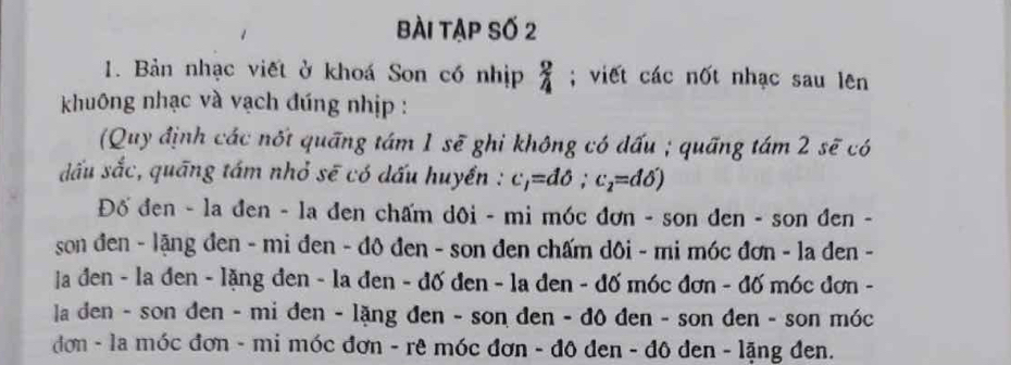 bài tập số 2 
1. Bản nhạc viết ở khoá Son có nhịp _4^(2; viết các nốt nhạc sau lên 
khuông nhạc và vạch đúng nhịp : 
(Quy định các nốt quāng tám 1 sẽ ghi không có đấu ; quãng tám 2 sẽ có 
dấu sắc, quāng tám nhỏ sẽ có dấu huyền : c_1)=ddelta; c_2=ddelta )
Đố đen - la đen - la đen chấm dôi - mi móc đơn - son đen - son đen - 
son đen - lặng đen - mi đen - đô đen - son đen chấm dôi - mi móc đơn - la đen - 
ja đen - la đen - lặng đen - la đen - đố đen - la đen - đố móc đơn - đố móc đơn - 
la den - son đen - mi đen - lặng đen - son đen - đô đen - son đen - son móc 
đơn - la móc đơn - mi móc đơn - rê móc đơn - đô đen - đô den - lặng đen.