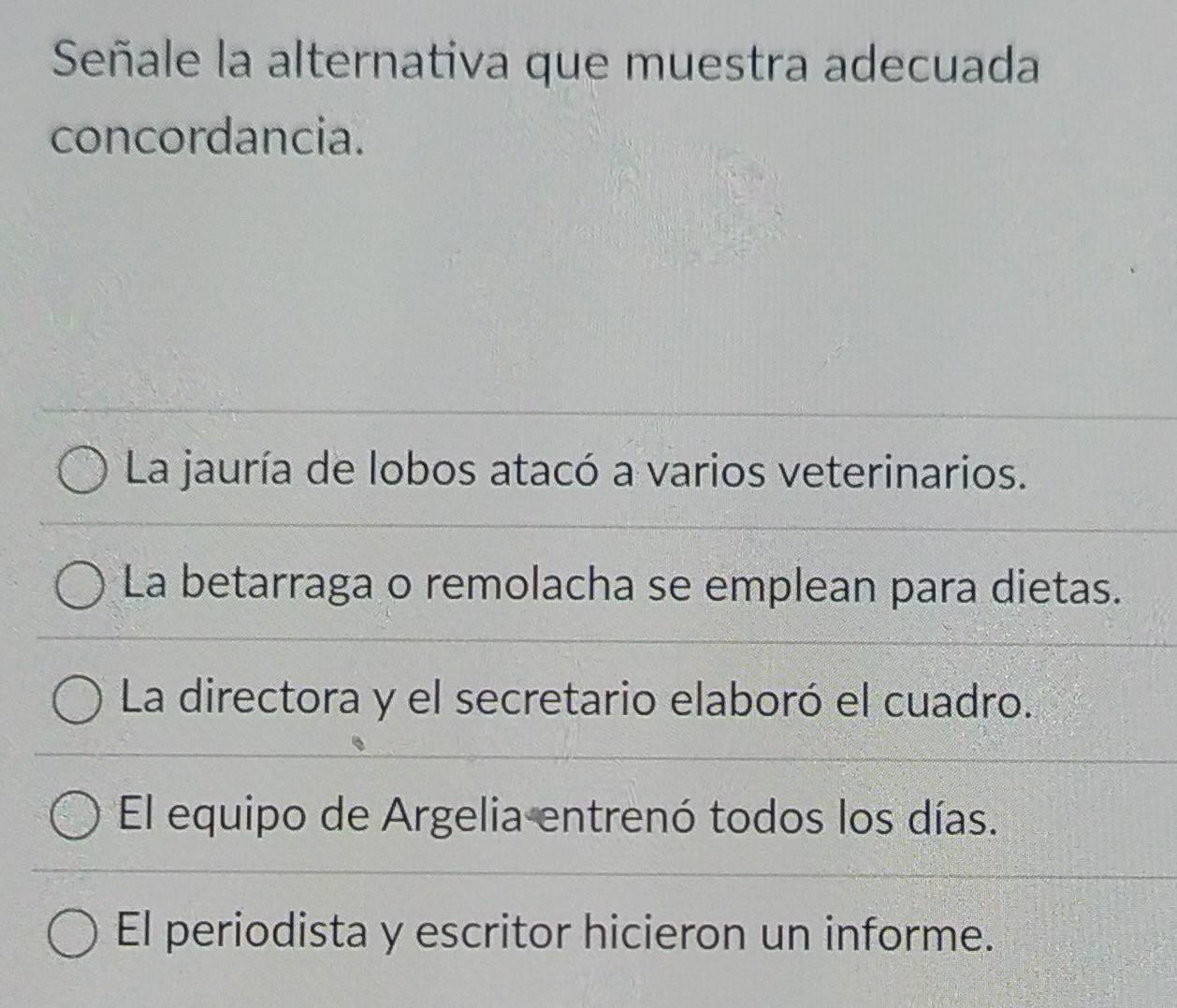 Señale la alternativa que muestra adecuada
concordancia.
* La jauría de lobos atacó a varios veterinarios.
La betarraga o remolacha se emplean para dietas.
La directora y el secretario elaboró el cuadro.
El equipo de Argelia entrenó todos los días.
El periodista y escritor hicieron un informe.