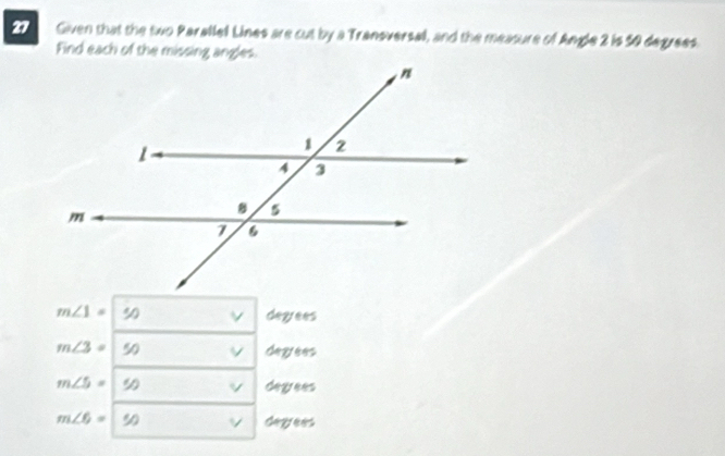 Given that the two Parallel Lines are cut by a Transversal, and the measure of Angle 2 is 50 degrees
Find each of the missing angles.
m∠ 1= 50 degrees
m∠ 3= 50 degees
m∠ 5= 90 v degees
m∠ 6= 90 Gayees