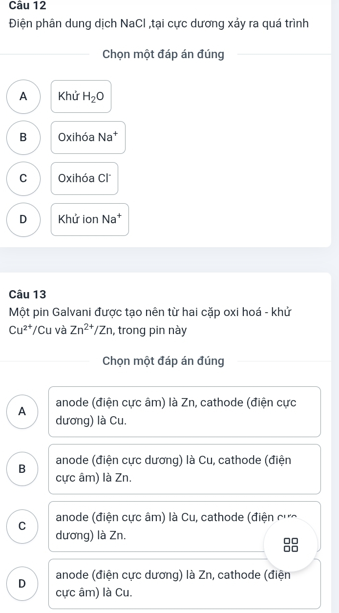 Điện phân dung dịch NaCl ,tại cực dương xảy ra quá trình
Chọn một đáp án đúng
A Khử H_2O
B Oxihóa Na^+
C Oxihóa Cl
D Khử ion Na†
Câu 13
Một pin Galvani được tạo nên từ hai cặp oxi hoá - khử
Cu^(2+)/Cu và Zn^(2+)/Zn , trong pin này
Chọn một đáp án đúng
A anode (điện cực âm) là Zn, cathode (điện cực
dương) là Cu.
anode (điện cực dương) là Cu, cathode (điện
B cực âm) là Zn.
C anode (điện cực âm) là Cu, cathode (điện
dương) là Zn.
D anode (điện cực dương) là Zn, cathode (điện
cực âm) là Cu.