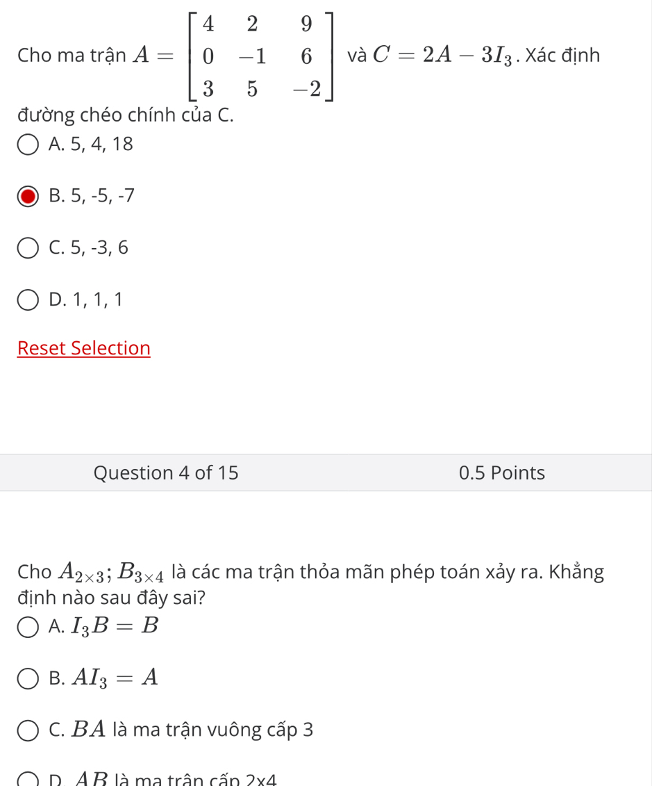 Cho ma trận A=beginbmatrix 4&2&9 0&-1&6 3&5&-2endbmatrix và C=2A-3I_3. Xác định
đường chéo chính của C.
A. 5, 4, 18
B. 5, -5, -7
C. 5, -3, 6
D. 1, 1, 1
Reset Selection
Question 4 of 15 0.5 Points
Cho A_2* 3; B_3* 4 là các ma trận thỏa mãn phép toán xảy ra. Khẳng
định nào sau đây sai?
A. I_3B=B
B. AI_3=A
C. BA là ma trận vuông cấp 3
P. A B là ma trận cấn 2* 4