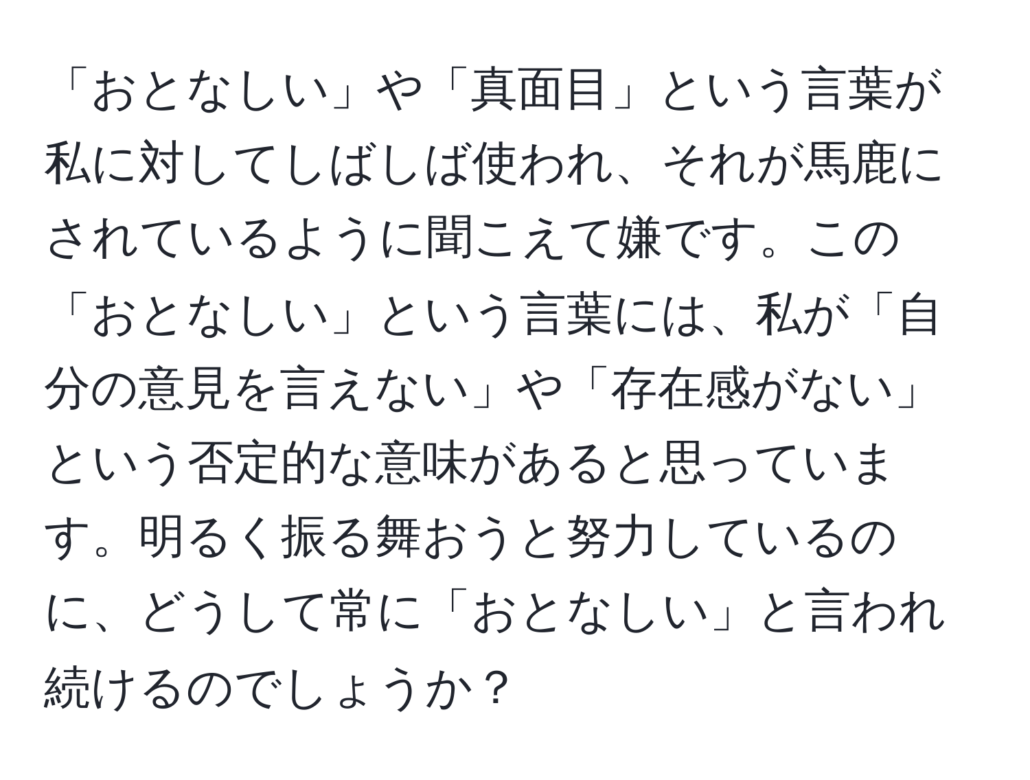 「おとなしい」や「真面目」という言葉が私に対してしばしば使われ、それが馬鹿にされているように聞こえて嫌です。この「おとなしい」という言葉には、私が「自分の意見を言えない」や「存在感がない」という否定的な意味があると思っています。明るく振る舞おうと努力しているのに、どうして常に「おとなしい」と言われ続けるのでしょうか？