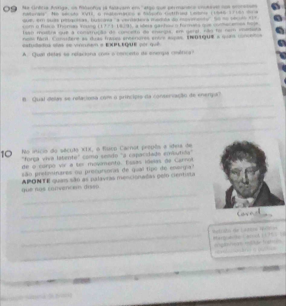 Na Grécia Antiga, os filósofos já falavam em 'algo que permanece mutável nos processes 
naturals''. No século XVII, o matemático e hiósofo Gatrfned Lelbho (1946-1716) duia 
que, em suas pesquisas, buscava 'a verdadeira medida do movimento''. So no seculo « 1x. 
com o físico Thomas Young (1773-1629) , a ideis gánhou o formato que conhecemos hoje. 
Isso mostra que a construção do conceito do energia, em geral, não foi nem imediata 
nem fácil. Considere as duas fvases anteriores entre aspas. INotque a quais conceitos 
estudados elas se vinculam e EXPLIQUE por quê 
A. Qual delas se relaciona com o conceito de energia cinética? 
_ 
_ 
_ 
_ 
8. Qual delas se relaciona com o princípio da conservação de energia? 
_ 
_ 
10 No início do século XIX, o físico Carnot propês a ideia de 
"força viva latente" como sendo "a capacidade embutida" 
de o corpo vir a ter movimento. Essas idelas de Carnot 
são preliminares ou precursoras de qual tipo de energia? 
APONTE quais são as palavras mencionadas pelo cientista 
_ 
que nos convencem disso. 
_ 
Covast 
_ 
Retrato de Láreea Miccias 
_Marguere ( grnol (1 75 5 1) 
_ 
engannçãs miltar trances 
eselungsāno η