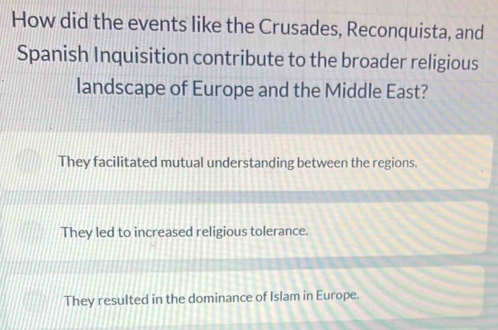 How did the events like the Crusades, Reconquista, and
Spanish Inquisition contribute to the broader religious
landscape of Europe and the Middle East?
They facilitated mutual understanding between the regions.
They led to increased religious tolerance.
They resulted in the dominance of Islam in Europe.