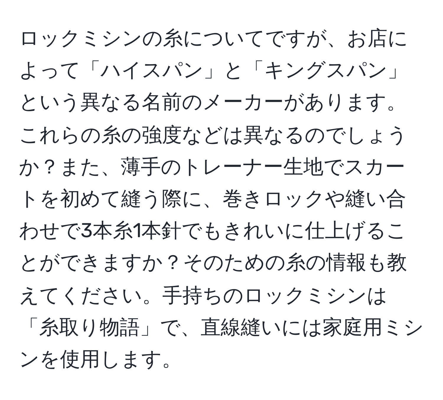 ロックミシンの糸についてですが、お店によって「ハイスパン」と「キングスパン」という異なる名前のメーカーがあります。これらの糸の強度などは異なるのでしょうか？また、薄手のトレーナー生地でスカートを初めて縫う際に、巻きロックや縫い合わせで3本糸1本針でもきれいに仕上げることができますか？そのための糸の情報も教えてください。手持ちのロックミシンは「糸取り物語」で、直線縫いには家庭用ミシンを使用します。