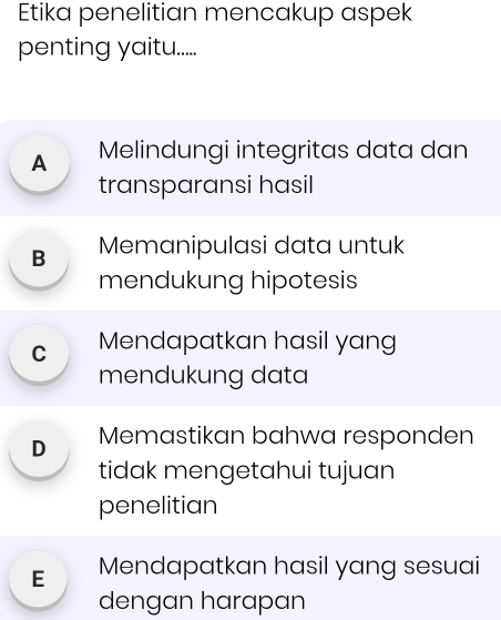 Etika penelitian mencakup aspek
penting yaitu.....
A Melindungi integritas data dan
transparansi hasil
B Memanipulasi data untuk
mendukung hipotesis
C Mendapatkan hasil yang
mendukung data
D Memastikan bahwa responden
tidak mengetahui tujuan
penelitian
E Mendapatkan hasil yang sesuai
dengan harapan