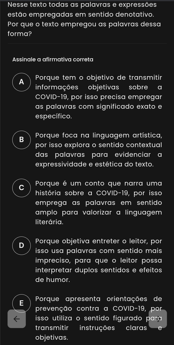 Nesse texto todas as palavras e expressões
estão empregadas em sentido denotativo.
Por que o texto empregou as palavras dessa
forma?
Assinale a afirmativa correta
A Porque tem o objetivo de transmitir
informações objetivas sobre a
COVID-19, por isso precisa empregar
as palavras com significado exato e
específico.
B Porque foca na linguagem artística,
por isso explora o sentido contextual
das palavras para evidenciar a
expressividade e estética do texto.
Porque é um conto que narra uma
história sobre a COVID-19, por isso
emprega as palavras em sentido 
amplo para valorizar a linguagem .
literária.
D Porque objetiva entreter o leitor, por
isso usa palavras com sentido mais 
impreciso, para que o leitor possa
interpretar duplos sentidos e efeitos
de humor.
Porque apresenta orientações de
prevenção contra a COVID-19, por
isso utiliza o sentido figurado para 
transmitir instruções claras e
objetivas.