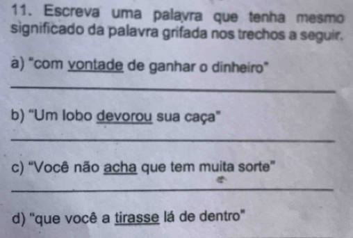 Escreva uma palavra que tenha mesmo 
significado da palavra grifada nos trechos a seguir. 
à) “com vontade de ganhar o dinheiro” 
_ 
b) “Um lobo devorou sua caça" 
_ 
c) “Você não acha que tem muita sorte” 
_ 
d) ''que você a tirasse lá de dentro'