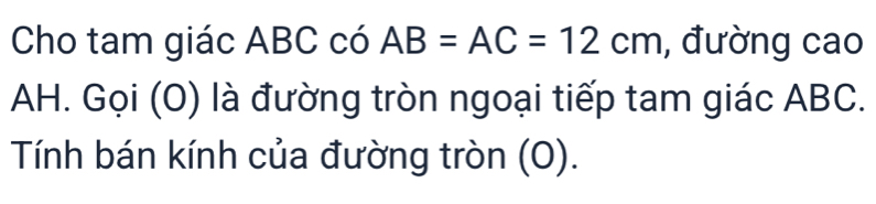 Cho tam giác ABC có AB=AC=12cm , đường cao 
AH. Gọi (O) là đường tròn ngoại tiếp tam giác ABC. 
Tính bán kính của đường tròn (O).