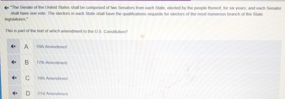 "The Senate of the United States shall be composed of two Senators from each State, elected by the people thereof, for six years; and each Senator
shall have one vole. The electors in each State shall have the qualifications requisite for electors of the most numerous branch of the State
legislatures."
This is part of the text of which amendment to the U.S. Constitution?
A 15th Amendment
B 17th Amendment
C 19th Amendment
21st Amendment