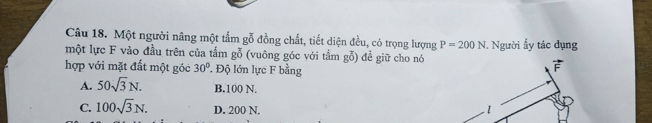 Cậu 18. Một người nâng một tấm gỗ đồng chất, tiết diện đều, có trọng lượng P=200N *. Người ấy tác dụng
một lực F vào đầu trên của tấm gỗ (vuông góc với tấm gỗ) để giữ cho nó
hợp với mặt đất một góc 30° Độ lớn lực F bằng
A. 50sqrt(3)N. B. 100 N.
C. 100sqrt(3)N.
D. 200 N.