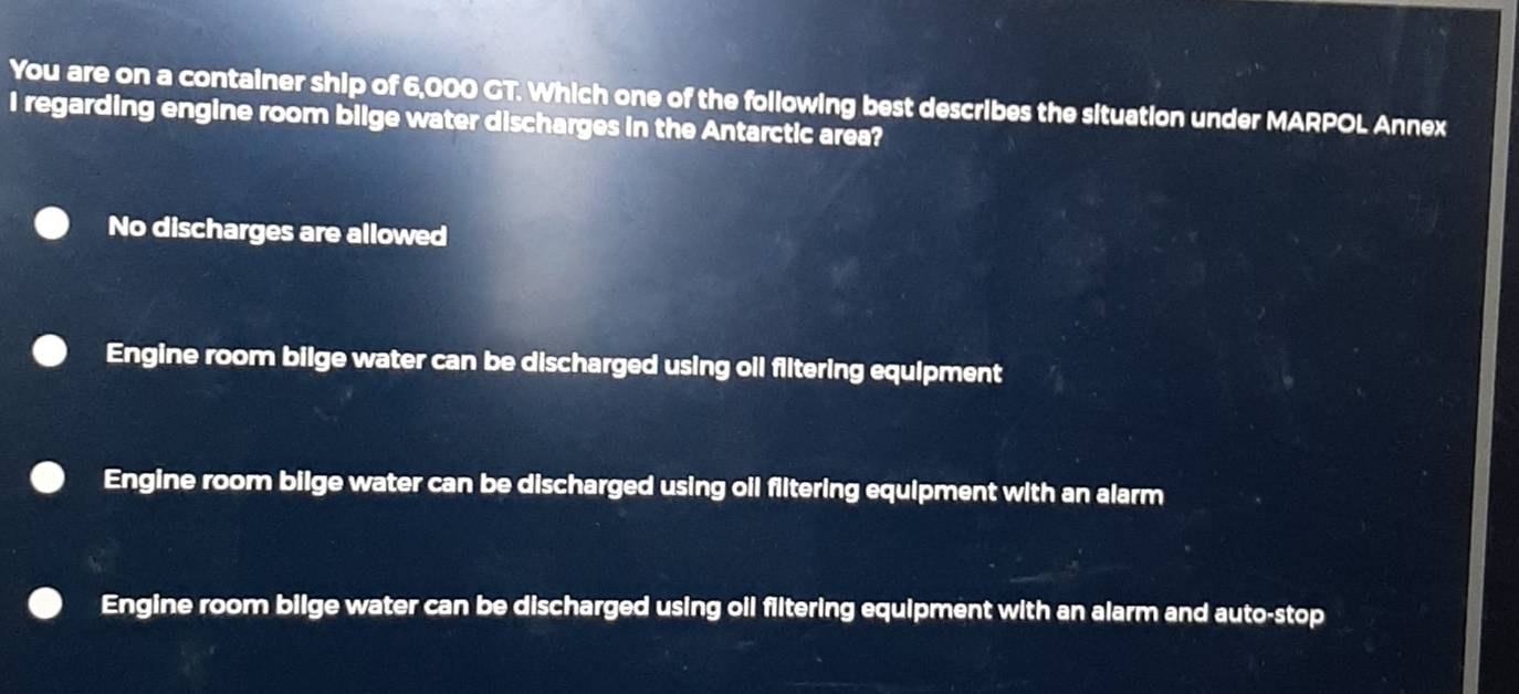 You are on a container ship of 6,000 GT. Which one of the following best describes the situation under MARPOL Annex
I regarding engine room bilge water discharges in the Antarctic area?
No discharges are allowed
Engine room bilge water can be discharged using oil flitering equipment
Engine room bilge water can be discharged using oil flitering equipment with an alarm
Engine room bilge water can be discharged using oil filtering equipment with an alarm and auto-stop