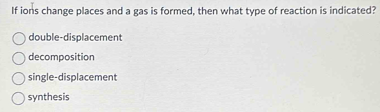 If ions change places and a gas is formed, then what type of reaction is indicated?
double-displacement
decomposition
single-displacement
synthesis