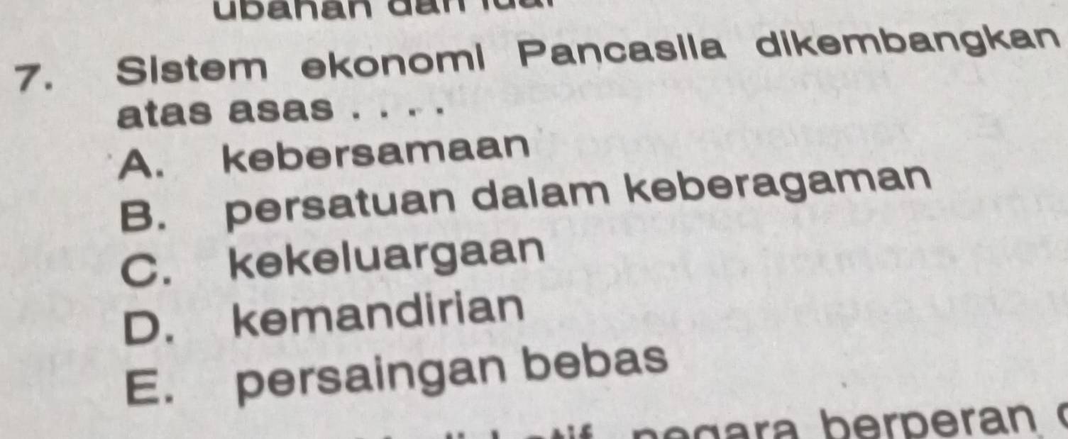 Sistem ekonomi Pancasila dikembangkan
atas asas . . . .
A. kebersamaan
B. persatuan dalam keberagaman
C. kekeluargaan
D. kemandirian
E. persaingan bebas
g a ra b er p eran