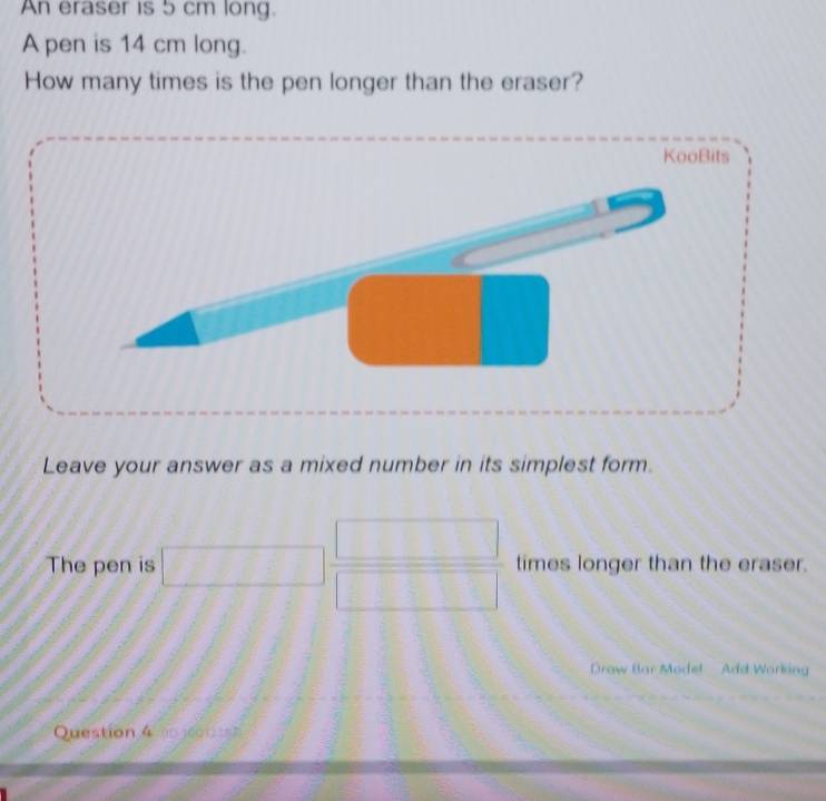 An eraser is 5 cm long. 
A pen is 14 cm long. 
How many times is the pen longer than the eraser? 
Leave your answer as a mixed number in its simplest form. 
The pen is □  □ /□   times longer than the eraser. 
Draw Bar Modet Add Working 
Question 4 (□ j6o 1) 27