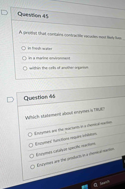 A protist that contains contractile vacuoles most likely lives
in fresh water
in a marine environment
within the cells of another organism
Question 46
Which statement about enzymes is TRUE?
Enzymes are the reactants in a chemical reaction.
Enzymes' functions require inhibitors.
Enzymes catalyze specific reactions.
Enzymes are the products in a chemical reaction
Search