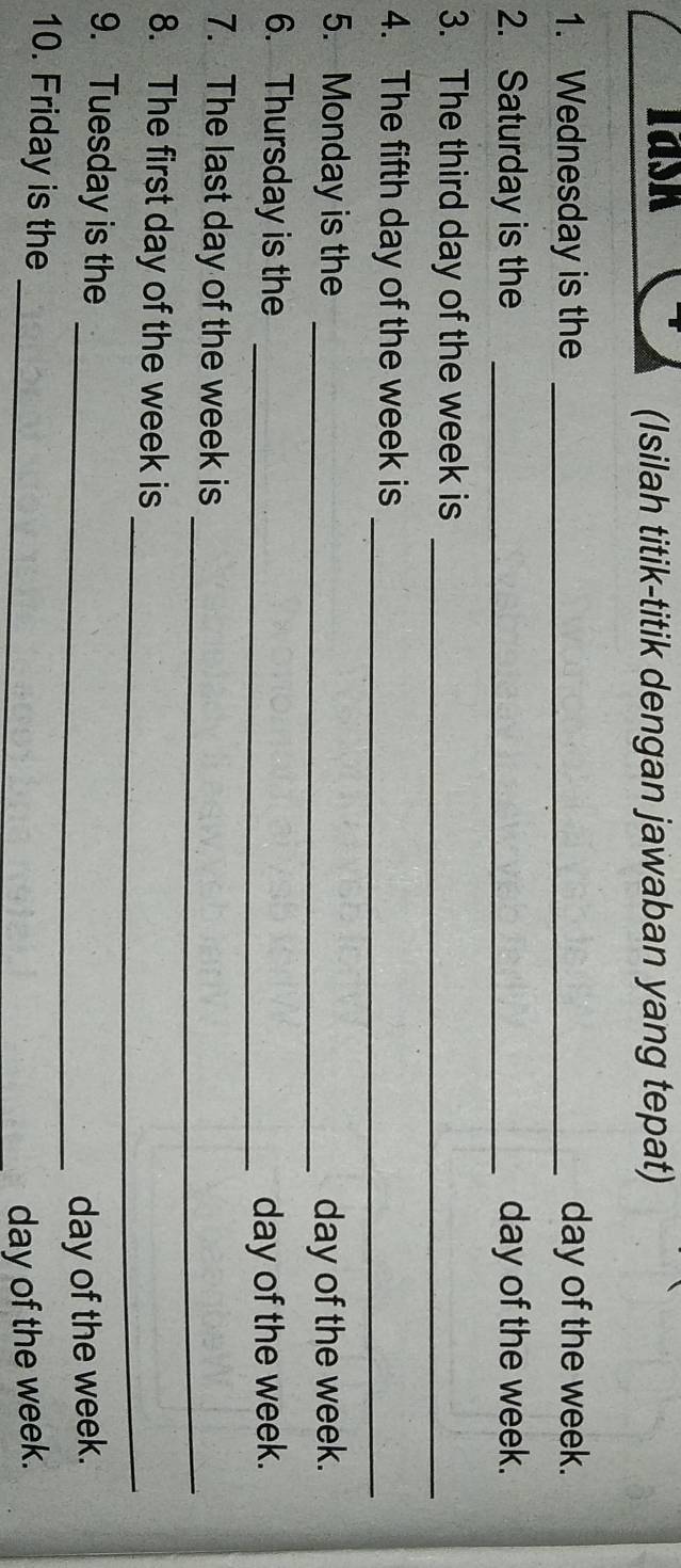 Iask 
(Isilah titik-titik dengan jawaban yang tepat) 
1. Wednesday is the _ day of the week. 
2. Saturday is the _ day of the week. 
3. The third day of the week is_ 
4. The fifth day of the week is_ 
5. Monday is the _ day of the week. 
6. Thursday is the _ day of the week. 
_ 
7. The last day of the week is 
_ 
8. The first day of the week is 
9. Tuesday is the 
_ day of the week. 
10. Friday is the_
day of the week.