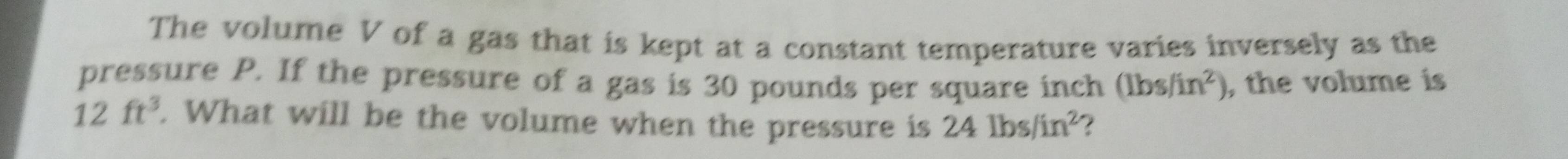 The volume V of a gas that is kept at a constant temperature varies inversely as the 
pressure P. If the pressure of a gas is 30 pounds per square inch (lbs/in^2) , the volume is
12ft^3. What will be the volume when the pressure is 24lbs/in^2 2