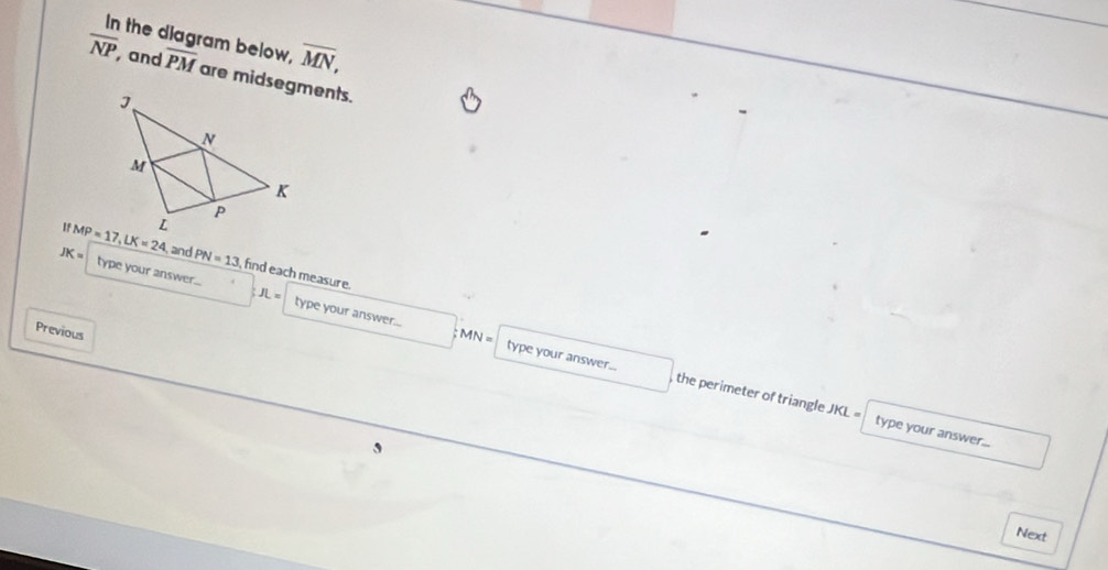 In the diagram below, overline MN,
overline NP and overline PM are midsegments.
and PN=13 find each measure.
JK= type your answer... type your answer...
Previous
JL= type your answer...
MN= , the perimeter of triangle JKL =
type your answer...
Next