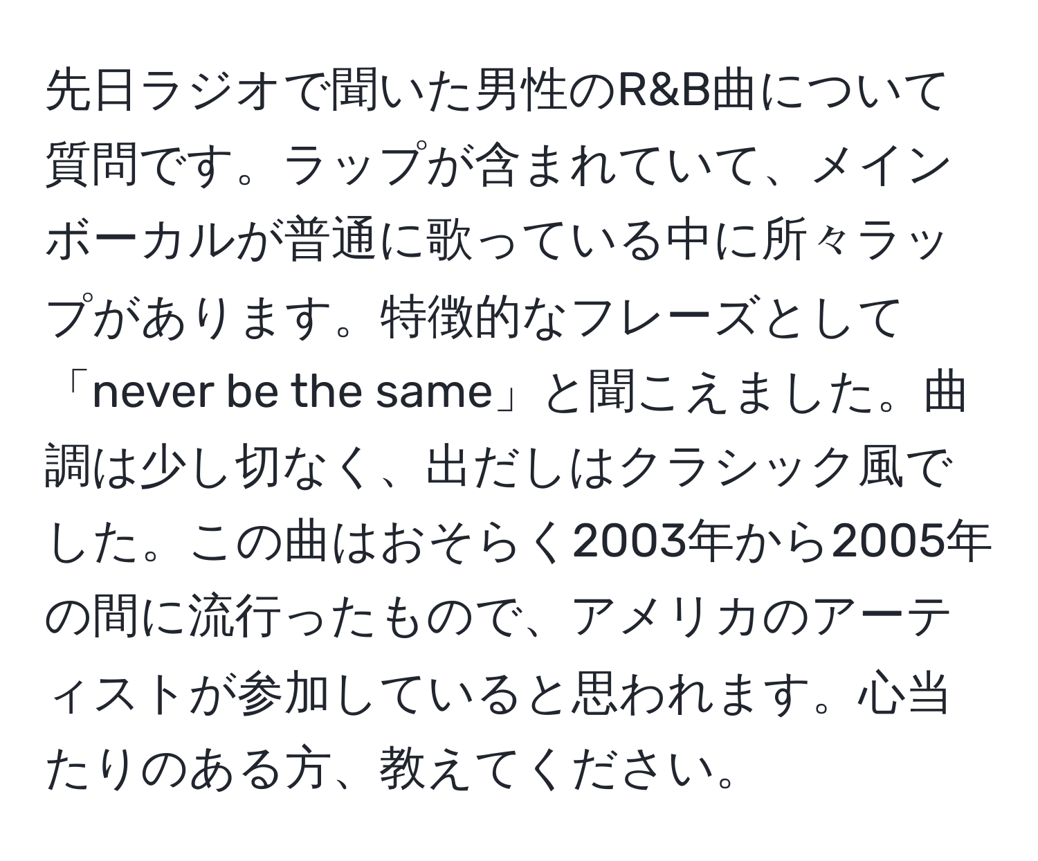 先日ラジオで聞いた男性のR&B曲について質問です。ラップが含まれていて、メインボーカルが普通に歌っている中に所々ラップがあります。特徴的なフレーズとして「never be the same」と聞こえました。曲調は少し切なく、出だしはクラシック風でした。この曲はおそらく2003年から2005年の間に流行ったもので、アメリカのアーティストが参加していると思われます。心当たりのある方、教えてください。