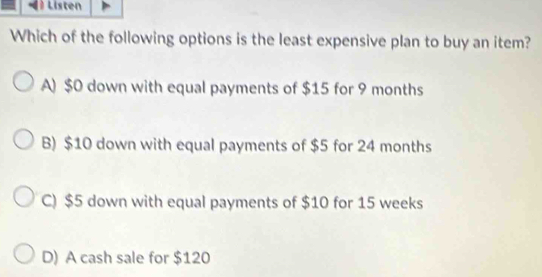 Listen
Which of the following options is the least expensive plan to buy an item?
A) $0 down with equal payments of $15 for 9 months
B) $10 down with equal payments of $5 for 24 months
C) $5 down with equal payments of $10 for 15 weeks
D) A cash sale for $120