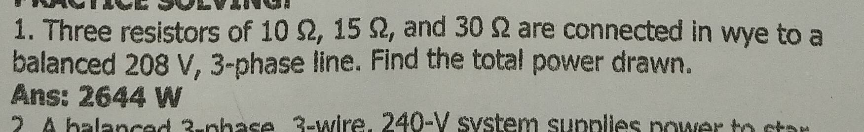 Three resistors of 10 Ω, 15 Ω, and 30 Ω are connected in wye to a 
balanced 208 V, 3 -phase line. Find the total power drawn. 
Ans: 2644 W
2 4 balanced 3-phase 3 -wire. 240-V system supplies power to star
