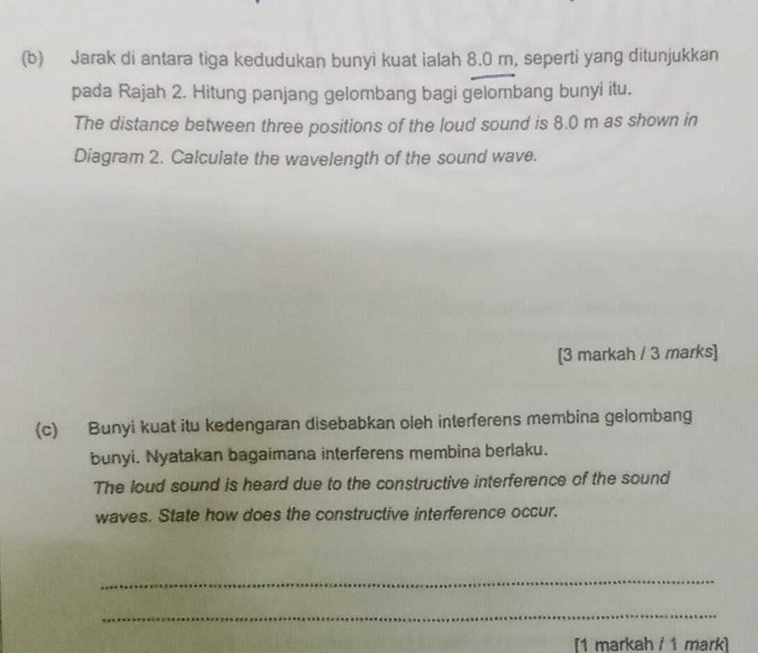 Jarak di antara tiga kedudukan bunyi kuat ialah 8.0 m, seperti yang ditunjukkan 
pada Rajah 2. Hitung panjang gelombang bagi gelombang bunyi itu. 
The distance between three positions of the loud sound is 8.0 m as shown in 
Diagram 2. Calculate the wavelength of the sound wave. 
[3 markah / 3 marks] 
(c) Bunyi kuat itu kedengaran disebabkan oleh interferens membina gelombang 
bunyi. Nyatakan bagaimana interferens membina berlaku. 
The loud sound is heard due to the constructive interference of the sound 
waves. State how does the constructive interference occur. 
_ 
_ 
[1 markah / 1 mark]