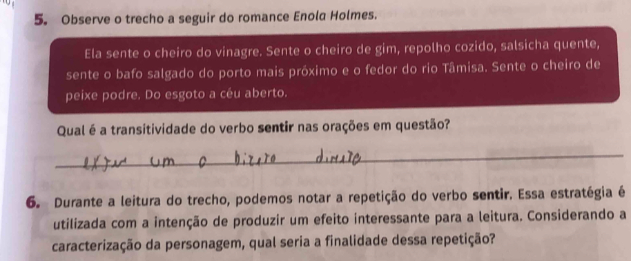 Observe o trecho a seguir do romance Enola Holmes. 
Ela sente o cheiro do vinagre. Sente o cheiro de gim, repolho cozido, salsicha quente, 
sente o bafo salgado do porto mais próximo e o fedor do rio Tâmisa. Sente o cheiro de 
peixe podre. Do esgoto a céu aberto. 
Qual é a transitividade do verbo sentir nas orações em questão? 
_ 
6. Durante a leitura do trecho, podemos notar a repetição do verbo sentir. Essa estratégia é 
utilizada com a intenção de produzir um efeito interessante para a leitura. Considerando a 
caracterização da personagem, qual seria a finalidade dessa repetição?