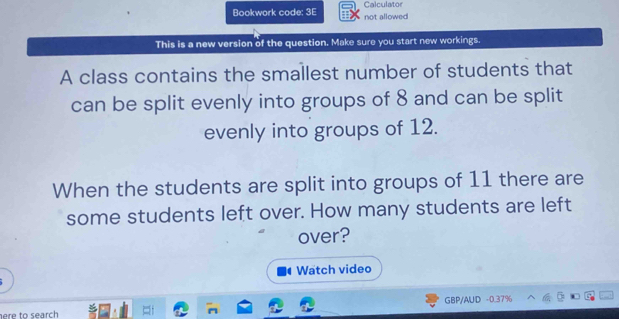 Bookwork code: 3E not allowed Calculator 
This is a new version of the question. Make sure you start new workings. 
A class contains the smallest number of students that 
can be split evenly into groups of 8 and can be split 
evenly into groups of 12. 
When the students are split into groups of 11 there are 
some students left over. How many students are left 
over? 
Watch video 
GBP/AUD -0.37% 
here to search