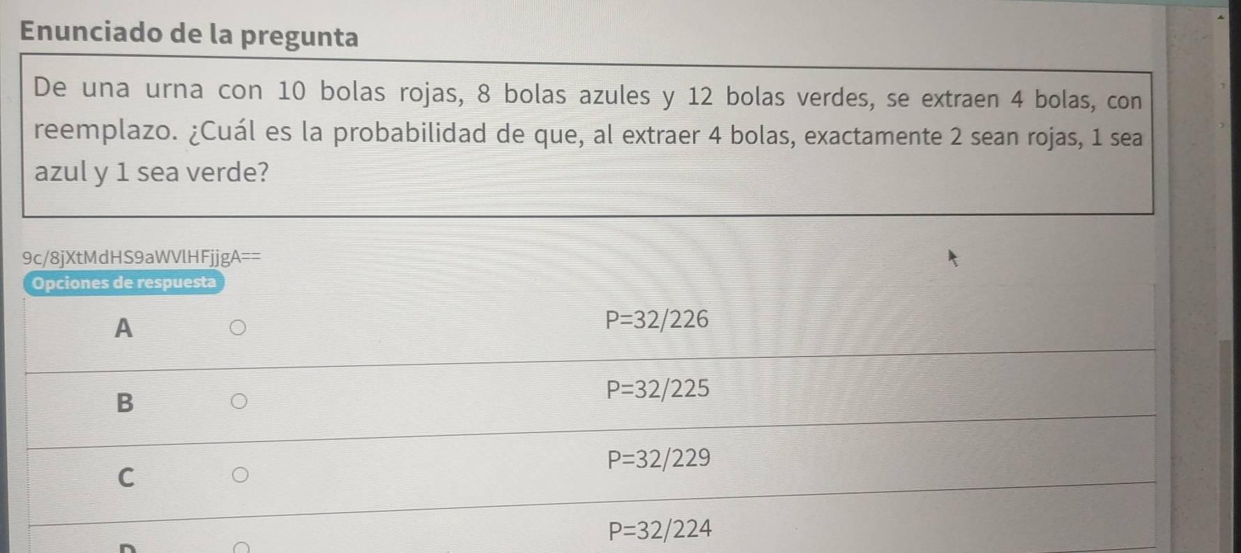 Enunciado de la pregunta
De una urna con 10 bolas rojas, 8 bolas azules y 12 bolas verdes, se extraen 4 bolas, con
reemplazo. ¿Cuál es la probabilidad de que, al extraer 4 bolas, exactamente 2 sean rojas, 1 sea
azul y 1 sea verde?
9c/8jXtMdHS9aWVlHFjjgA==
Opciones de respuesta
A
。
P=32/226
B
P=32/225
U
P=32/229
C
P=32/224