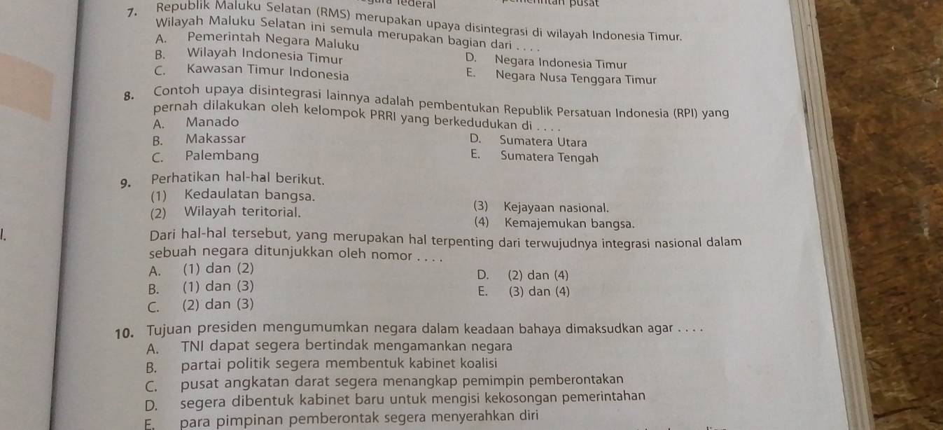 fedéral
7. Republik Maluku Selatan (RMS) merupakan upaya disintegrasi di wilayah Indonesia Timur.
Wilayah Maluku Selatan ini semula merupakan bagian dari . . . .
A. Pemerintah Negara Maluku
B. Wilayah Indonesia Timur D. Negara Indonesia Timur
C. Kawasan Timur Indonesia E. Negara Nusa Tenggara Timur
8. Contoh upaya disintegrasi lainnya adalah pembentukan Republik Persatuan Indonesia (RPI) yang
pernah dilakukan oleh kelompok PRRI yang berkedudukan di . . . .
A. Manado
B. Makassar D. Sumatera Utara
C. Palembang
E. Sumatera Tengah
9. Perhatikan hal-hal berikut.
(1) Kedaulatan bangsa. (3) Kejayaan nasional.
(2) Wilayah teritorial. (4) Kemajemukan bangsa.
Dari hal-hal tersebut, yang merupakan hal terpenting dari terwujudnya integrasi nasional dalam
sebuah negara ditunjukkan oleh nomor . . . .
A. (1) dan (2) D. (2) dan (4)
B. (1) dan (3) E. (3) dan (4)
C. (2) dan (3)
10. Tujuan presiden mengumumkan negara dalam keadaan bahaya dimaksudkan agar . . . .
A. TNI dapat segera bertindak mengamankan negara
B. partai politik segera membentuk kabinet koalisi
C. pusat angkatan darat segera menangkap pemimpin pemberontakan
D. segera dibentuk kabinet baru untuk mengisi kekosongan pemerintahan
En  para pimpinan pemberontak segera menyerahkan diri