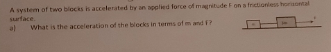 A system of two blocks is accelerated by an applied force of magnitude F on a frictionless horizontal 
surface. 
a) What is the acceleration of the blocks in terms of m and F? ,, 3m