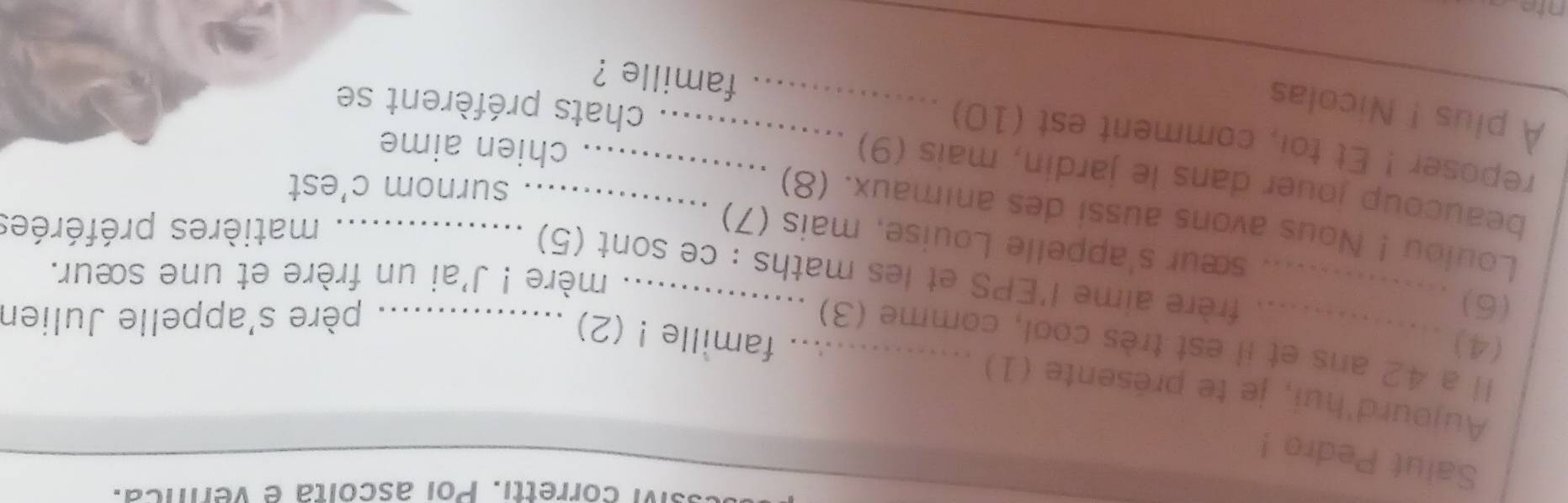 sM corretti. Poi ascóita e vernca. 
Saiut Pedro ! 
Aujourd'hui, je te présente (1) 
(4) 
Il a 42 ans et il est très cool, comme (3) 
famille ! (2) 
(6) 
père s'appelle Julien 
mère ! J'ai un frère et une sœur. 
_frère aime l'EPS et les maths : ce sont (5)_ 
sœur s'appelle Louise, mais (7) 
matières préférées 
Loulou ! Nous avons aussi des animaux. (8) 
surnom c'est 
beaucoup jouer dans le jardin, mais (9) .._ 
chien aime 
reposer ! Et toi, comment est (10) ................ famille ? 
À plus ! Nicolas 
chats préfèrent se