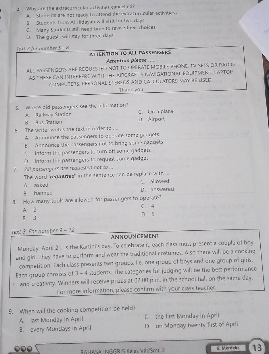 Why are the extracurricular activities cancelled?
A. Students are not ready to attend the extracurricular activities.
B. Students from Al Hidayah will visit for two days
C. Many Students still need time to revise their choices
D. The guests will stay for three days
Text 2 for number 5-8
ATTENTION TO ALL PASSENGERS
Attention please ....
ALL PASSENGERS ARE REQUESTED NOT TO OPERATE MOBILE PHONE, TV SETS OR RADIO
AS THESE CAN INTERFERE WITH THE AIRCRAFT'S NAVIGATIONAL EQUIPMENT, LAPTOP
COMPUTERS, PERSONAL STEREOS AND CALCULATORS MAY BE USED.
Thank you
5. Where did passengers see the information?
A. Railway Station C. On a plane
B. Bus Station D. Airport
6. The writer writes the text in order to ....
A. Announce the passengers to operate some gadgets
B. Announce the passengers not to bring some gadgets
C. Inform the passengers to turn off some gadgets
D. Inform the passengers to request some gadget
7. 'All passengers are requested not to ...
The word 'requested' in the sentence can be replace with ...
A. asked C. allowed
B. banned D. answered
8. How many tools are allowed for passengers to operate?
A. 2 C. 4
D. 5
B. 3
Text 3. For number 9-12 
ANNOUNCEMENT
Monday, April 21, is the Kartini's day. To celebrate it, each class must present a couple of boy
and girl. They have to perform and wear the traditional costumes. Also there will be a cooking
competition. Each class presents two groups, i.e. one group of boys and one group of girls.
Each group consists of 3 - 4 students. The categories for judging will be the best performance
and creativity. Winners will receive prizes at 02.00 p.m. in the school hall on the same day.
For more information, please confirm with your class teacher.
9. When will the cooking competition be held?
A. last Monday in April C. the first Monday in April
B. every Mondays in April D. on Monday twenty first of April
BAHASA INGGRIS Kelas VIII/Smt. 2 K. Merdeka 13