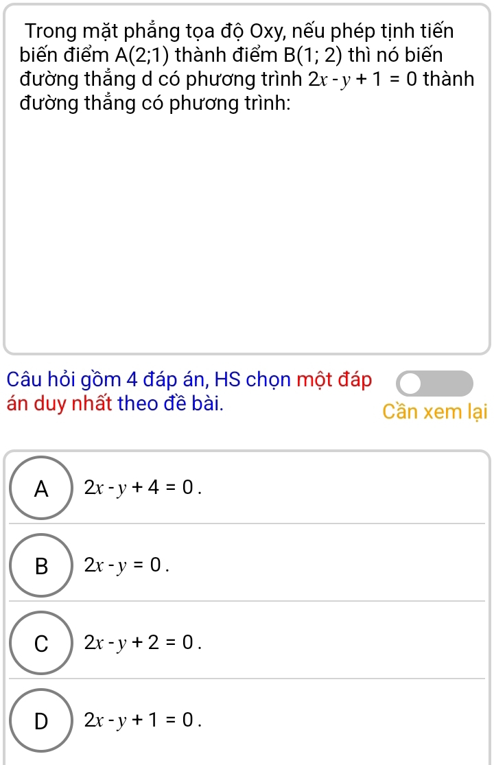 Trong mặt phẳng tọa độ Oxy, nếu phép tịnh tiến
biến điểm A(2;1) thành điểm B(1;2) thì nó biến
đường thẳng d có phương trình 2x-y+1=0 thành
đường thắng có phương trình:
Câu hỏi gồm 4 đáp án, HS chọn một đáp
án duy nhất theo đề bài. Cần xem lại
A 2x-y+4=0.
B 2x-y=0.
C 2x-y+2=0.
D 2x-y+1=0.