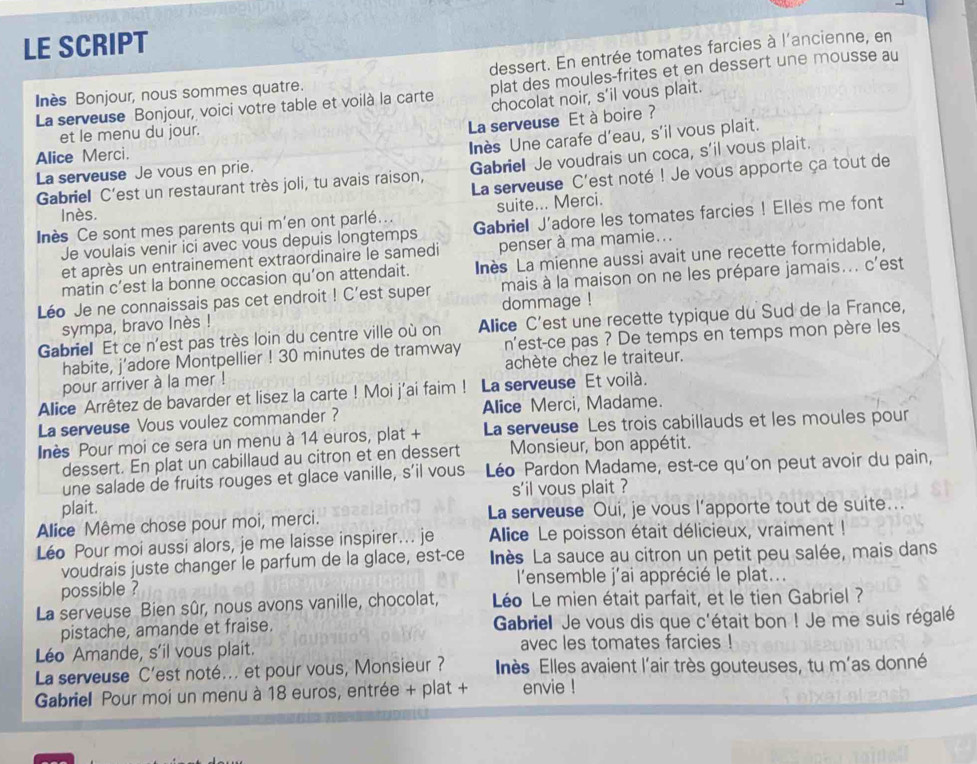 LE SCRIPT
dessert. En entrée tomates farcies à l'ancienne, en
La serveuse Bonjour, voici votre table et voilà la carte plat des moules-frites et en dessert une mousse au
Inès Bonjour, nous sommes quatre.
chocolat noir, s’il vous plait.
et le menu du jour.
La serveuse Et à boire ?
Alice Merci.
Inès Une carafe d’eau, s’il vous plait.
Gabriel C'est un restaurant très joli, tu avais raison, Gabriel Je voudrais un coca, s'il vous plait.
La serveuse Je vous en prie.
La serveuse C'est noté ! Je vous apporte ça tout de
suite... Merci.
Inès.
Iès Ce sont mes parents qui m'en ont parlé. Gabriel J'adore les tomates farcies ! Elles me font
Je voulais venir ici avec vous depuis longtemps
et après un entrainement extraordinaire le samedi penser à ma mamie...
matin c’est la bonne occasion qu’on attendait. Inès La mienne aussi avait une recette formidable,
Léo Je ne connaissais pas cet endroit ! C’est super mais à la maison on ne les prépare jamais... c'est
dommage !
sympa, bravo Inès !
Gabriel Et ce n'est pas très loin du centre ville où on Allice C'est une recette typique du Sud de la France,
habite, j’adore Montpellier ! 30 minutes de tramway n'est-ce pas ? De temps en temps mon père les
achète chez le traiteur.
pour arriver à la mer !
Alice Arrêtez de bavarder et lisez la carte ! Moi j'ai faim ! La serveuse Et voilà.
La serveuse Vous voulez commander ? Alice Merci, Madame.
Inès Pour moi ce sera un menu à 14 euros, plat + La serveuse Les trois cabillauds et les moules pour
dessert. En plat un cabillaud au citron et en dessert Monsieur, bon appétit.
une salade de fruits rouges et glace vanille, s’il vous Léo Pardon Madame, est-ce qu'on peut avoir du pain,
s'il vous plait ?
plait.
Alice Même chose pour moi, merci. La serveuse Oui, je vous l’apporte tout de suite...
Léo Pour moi aussi alors, je me laisse inspirer... je Alice Le poisson était délicieux, vraiment !
voudrais juste changer le parfum de la glace, est-ce  nès La sauce au citron un petit peu salée, mais dans
l'ensemble j'ai apprécié le plat...
possible ?
La serveuse Bien sûr, nous avons vanille, chocolat,  Léo Le mien était parfait, et le tien Gabriel ?
pistache, amande et fraise. Gabriell Je vous dis que c'était bon ! Je me suis régalé
Léo Amande, s'il vous plait. avec les tomates farcies !
La serveuse C’est noté... et pour vous, Monsieur? Ilès Elles avaient l'air très gouteuses, tu m'as donné
Gabriel Pour moi un menu à 18 euros, entrée + plat + envie !