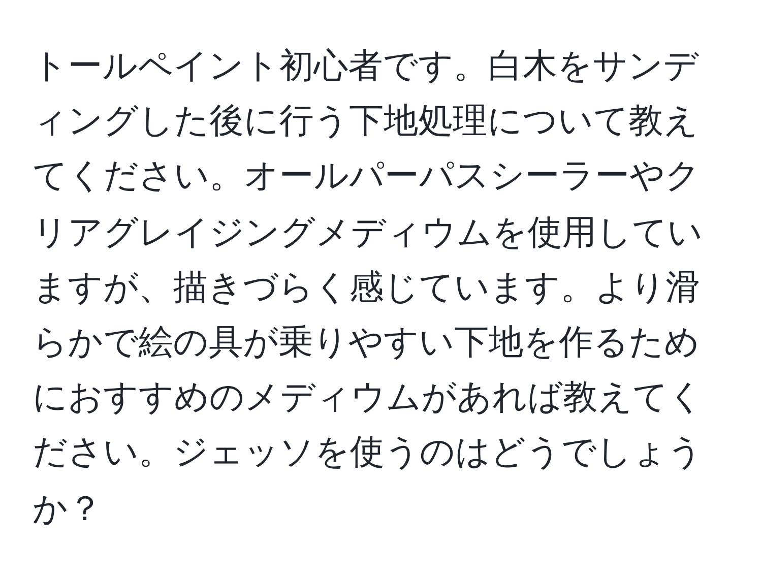 トールペイント初心者です。白木をサンディングした後に行う下地処理について教えてください。オールパーパスシーラーやクリアグレイジングメディウムを使用していますが、描きづらく感じています。より滑らかで絵の具が乗りやすい下地を作るためにおすすめのメディウムがあれば教えてください。ジェッソを使うのはどうでしょうか？