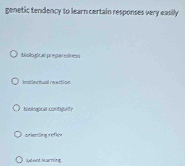 genetic tendency to learn certain responses very easily
biological preparedness
instlectual reaction
biological contiguity
orienting refex
latent learning