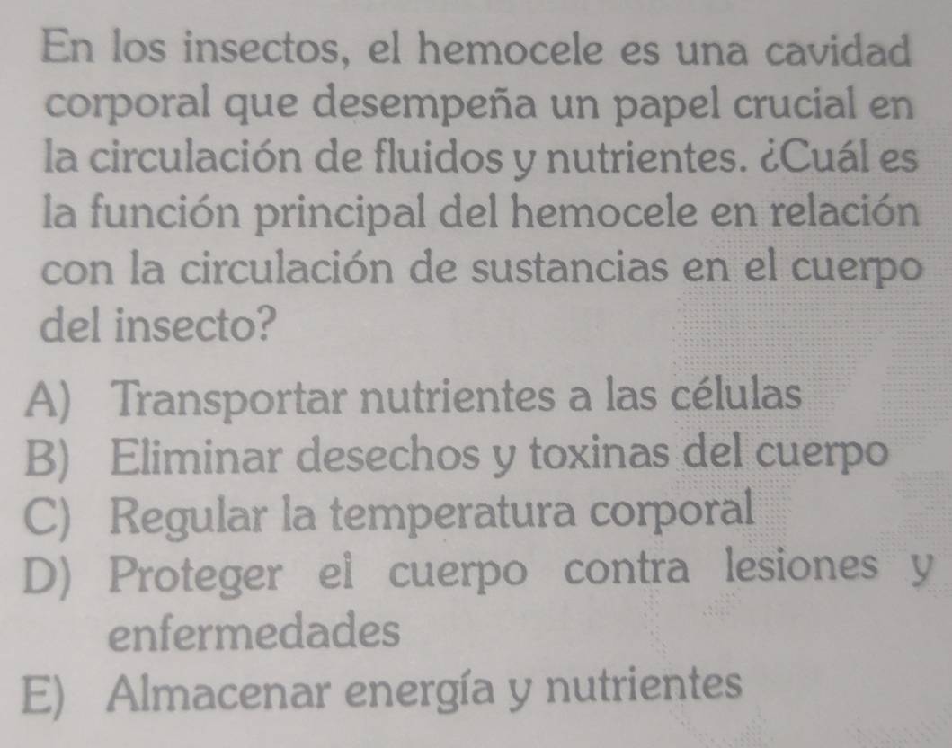 En los insectos, el hemocele es una cavidad
corporal que desempeña un papel crucial en
la circulación de fluidos y nutrientes. ¿Cuál es
la función principal del hemocele en relación
con la circulación de sustancias en el cuerpo
del insecto?
A) Transportar nutrientes a las células
B) Eliminar desechos y toxinas del cuerpo
C) Regular la temperatura corporal
D) Proteger el cuerpo contra lesiones y
enfermedades
E) Almacenar energía y nutrientes