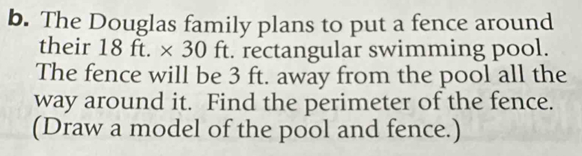 The Douglas family plans to put a fence around 
their 18 ft. × y_1 0 ft. rectangular swimming pool. 
The fence will be 3 ft. away from the pool all the 
way around it. Find the perimeter of the fence. 
(Draw a model of the pool and fence.)