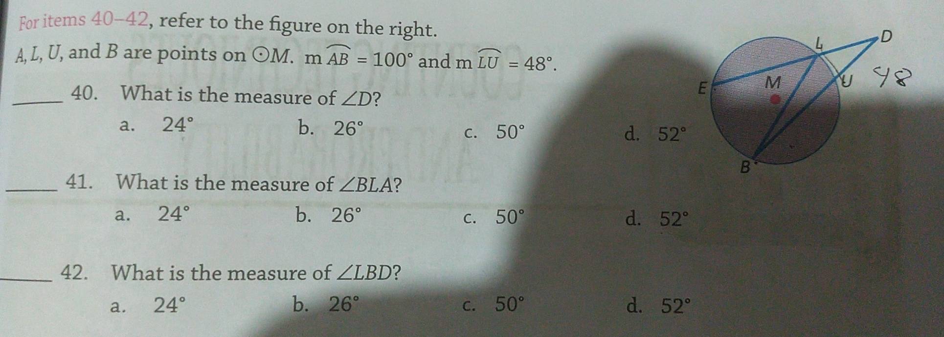 For items 40-42, refer to the figure on the right.
A, L, U, and B are points on odot M. m widehat AB=100° and mwidehat LU=48°. 
_40. What is the measure of ∠ D 2
a. 24° b. 26° 50° d. 52°
C.
_41. What is the measure of ∠ BLA 2
a. 24° b. 26° C. 50° d. 52°
_42. What is the measure of ∠ LBD 2
a. 24° b. 26° C. 50° d. 52°