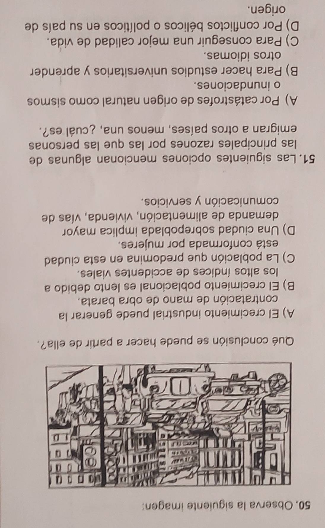 Observa la siguiente imagen:
Qué conclusión se puede hacer a partir de ella?.
A) El crecimiento industrial puede generar la
contratación de mano de obra barata.
B) El crecimiento poblacional es lento debido a
los altos índices de accidentes viales.
C) La población que predomina en esta ciudad
está conformada por mujeres.
D) Una ciudad sobrepoblada implica mayor
demanda de alimentación, vivienda, vías de
comunicación y servicios.
51. Las siguientes opciones mencionan algunas de
las principales razones por las que las personas
emigran a otros países, menos una, ¿cuál es?.
A) Por catástrofes de origen natural como sismos
o inundaciones.
B) Para hacer estudios universitarios y aprender
otros idiomas.
C) Para conseguir una mejor calidad de vida.
D) Por conflictos bélicos o políticos en su país de
origen.