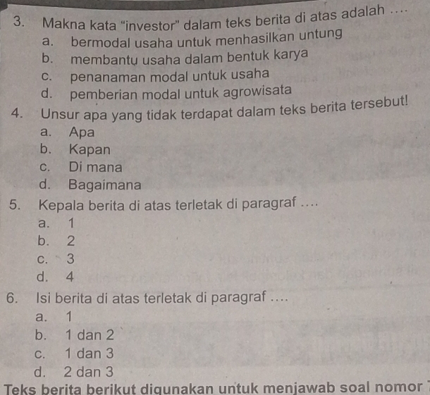 Makna kata “investor” dalam teks berita di atas adalah …
a. bermodal usaha untuk menhasilkan untung
b. membantu usaha dalam bentuk karya
c. penanaman modal untuk usaha
d. pemberian modal untuk agrowisata
4. Unsur apa yang tidak terdapat dalam teks berita tersebut!
a. Apa
b. Kapan
c. Di mana
d. Bagaimana
5. Kepala berita di atas terletak di paragraf …
a. 1
b. 2
c. 3
d. 4
6. Isi berita di atas terletak di paragraf …
a. 1
b. 1 dan 2
c. 1 dan 3
d. 2 dan 3
Teks berita berikut diqunakan untuk menjawab soal nomor