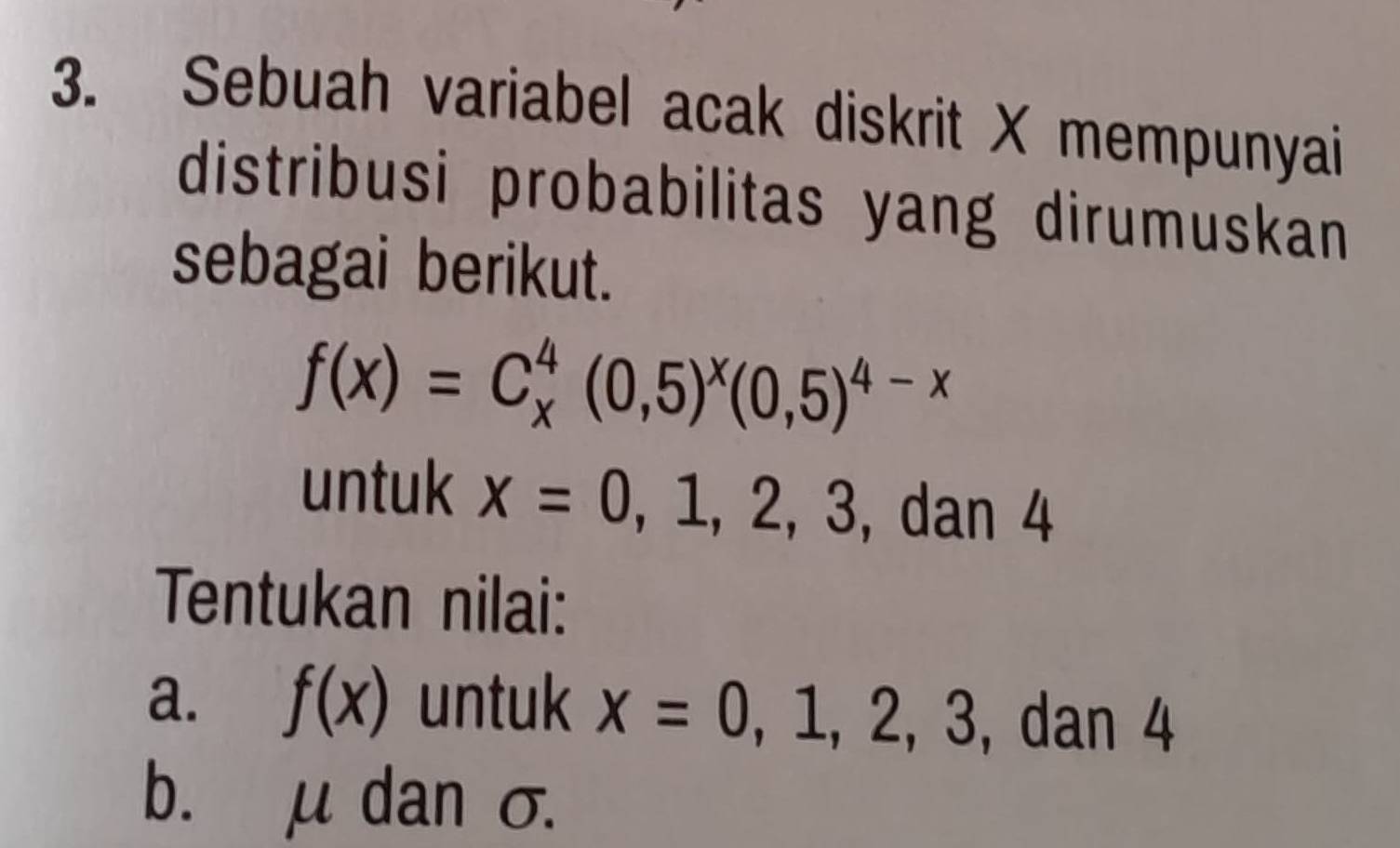 Sebuah variabel acak diskrit X mempunyai 
distribusi probabilitas yang dirumuskan 
sebagai berikut.
f(x)=C_x^(4(0,5)^x)(0,5)^4-x
untuk x=0,1,2,3, dan ∠
Tentukan nilai: 
a. f(x) untuk x=0,1,2,3 ,dan 4
b. μ dan σ.