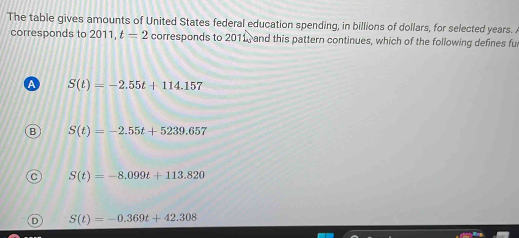 The table gives amounts of United States federal education spending, in billions of dollars, for selected years. 
corresponds to 2011, t=2 corresponds to 2011, and this pattern continues, which of the following defines ful
A S(t)=-2.55t+114.157
B S(t)=-2.55t+5239.657
S(t)=-8.099t+113.820
D S(t)=-0.369t+42.308