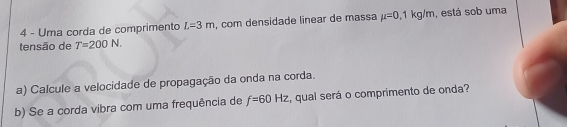 Uma corda de comprimento L=3m , com densidade linear de massa mu =0,1kg/m , está sob uma 
tensão de T=200N. 
a) Calcule a velocidade de propagação da onda na corda. 
b) Se a corda vibra com uma frequência de f=60Hz , qual será o comprimento de onda?