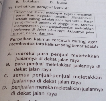 B. bukakan D. bukai
33. Perhatikan paragraf berikut!
Kelompok Melati mendapat tugas mengamati
pasar ikan. Kegiatan tersebut dilaksanakan
setelah pulang sekolah pada hari Sabtu. Pasar
yang diamati terletak di pinggir jalan. Mereka
memerhatikan parɑ penjual-penjual meletakkan
jualannya di dekat jalan raya. Akibatnya jalan
macet, becek, dan bau.
Perbaikan kalimat tercetak miring agar
membentuk tata kalimat yang benar adalah
A. mereka para penjual meletakkan
jualannya di dekat jalan raya
B. para penjual meletakkan jualannya di
dekat jalan raya
C. semua penjual-penjual meletakkan
jualannya di dekat jalan raya
D. penjualan mereka meletakkan jualannya
di dekat jalan raya