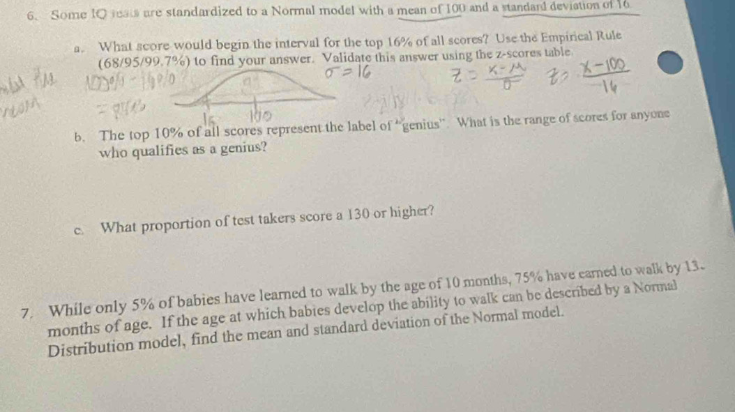 Some IQ rea are standardized to a Normal model with a mean of 100 and a standard deviation of 16
a. What score would begin the interval for the top 16% of all scores? Use the Empirical Rule 
(68/95/99.7%) to find your answer. Validate this answer using the z-scores table 
b. The top 10% of all scores represent the label of “genius”. What is the range of scores for anyone 
who qualifies as a genius? 
c. What proportion of test takers score a 130 or higher? 
7. While only 5% of babies have learned to walk by the age of 10 months, 75% have earned to walk by 13.
months of age. If the age at which babies develop the ability to walk can be described by a Normal 
Distribution model, find the mean and standard deviation of the Normal model.