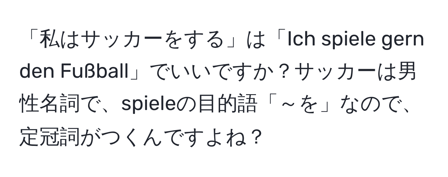 「私はサッカーをする」は「Ich spiele gern den Fußball」でいいですか？サッカーは男性名詞で、spieleの目的語「～を」なので、定冠詞がつくんですよね？